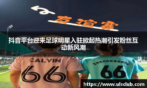 抖音平台迎来足球明星入驻掀起热潮引发粉丝互动新风潮